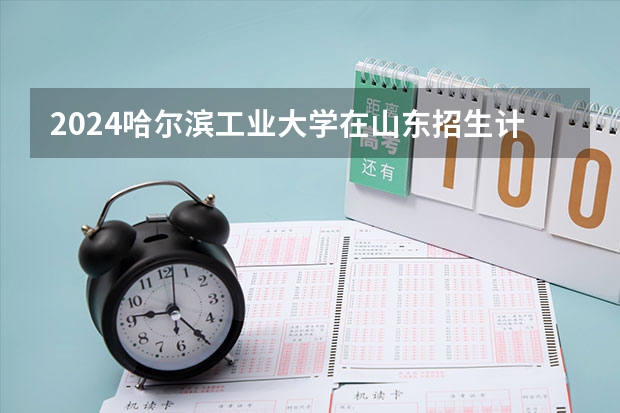 2024哈尔滨工业大学在山东招生计划（招生人数介绍）