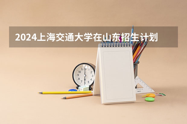 2024上海交通大学在山东招生计划（招生人数介绍）