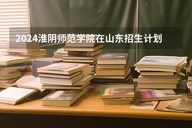 2024淮阴师范学院在山东招生计划（招生人数介绍）