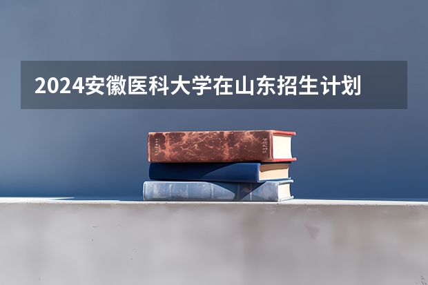 2024安徽医科大学在山东招生计划（招生人数介绍）