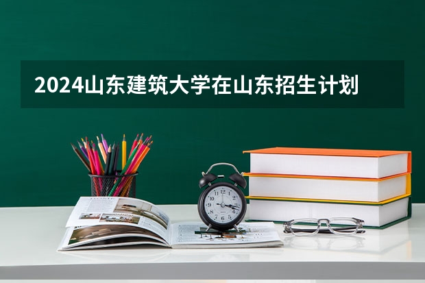 2024山东建筑大学在山东招生计划（招生人数介绍）