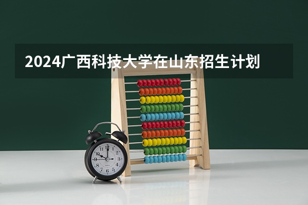 2024广西科技大学在山东招生计划（招生人数介绍）
