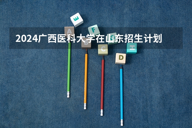 2024广西医科大学在山东招生计划（招生人数介绍）