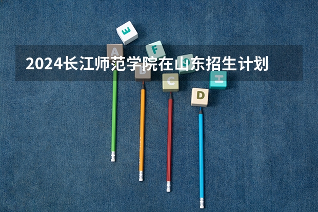 2024长江师范学院在山东招生计划（招生人数介绍）