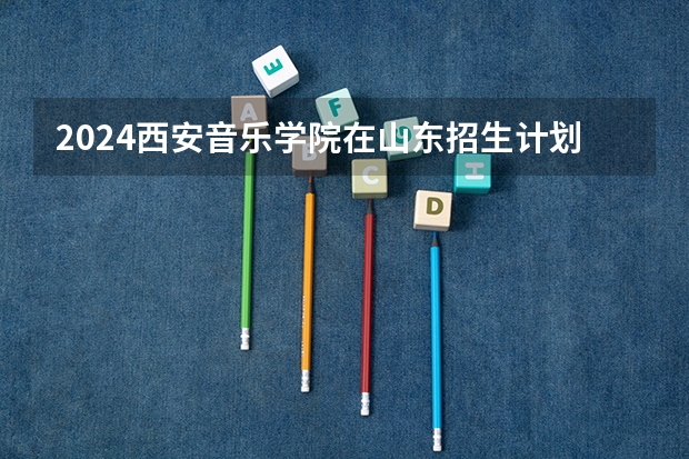 2024西安音乐学院在山东招生计划（招生人数介绍）