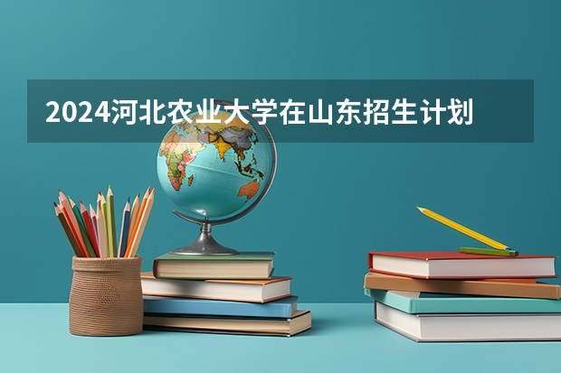 2024河北农业大学在山东招生计划（招生人数介绍）
