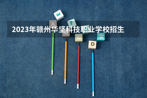 2023年赣州华坚科技职业学校招生简章收费标准地址官网 2023年赣州理工职业学校招生简章电话地址收费标准