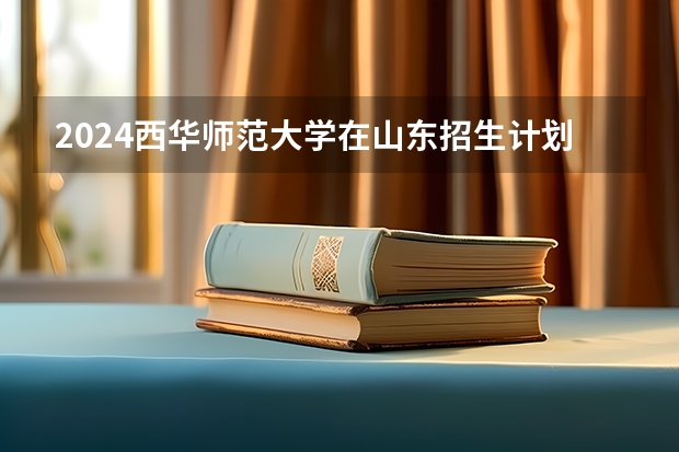 2024西华师范大学在山东招生计划（招生人数介绍）
