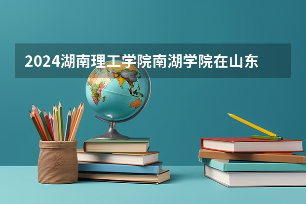 2024湖南理工学院南湖学院在山东招生计划（招生人数介绍）