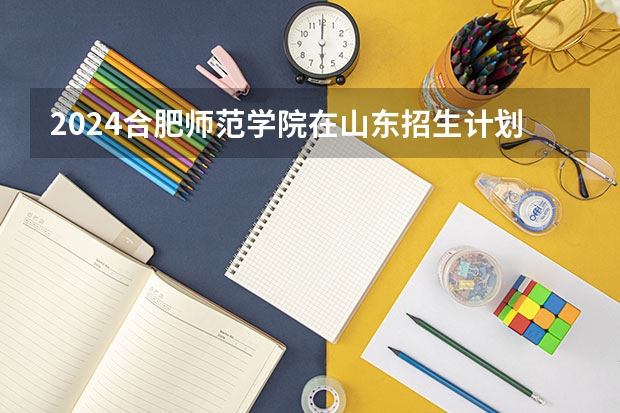 2024合肥师范学院在山东招生计划（招生人数介绍）