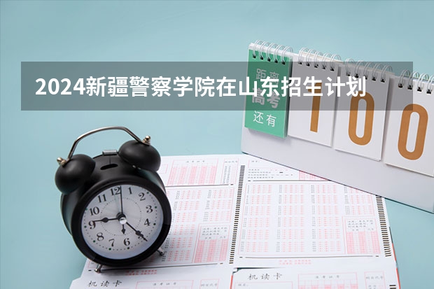 2024新疆警察学院在山东招生计划（招生人数介绍）