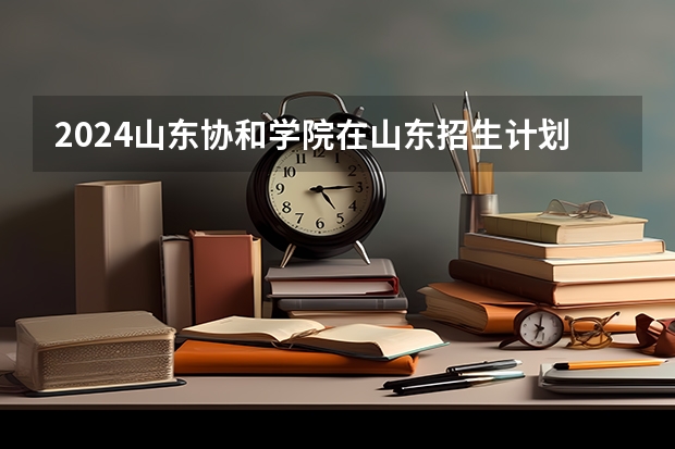 2024山东协和学院在山东招生计划（招生人数介绍）