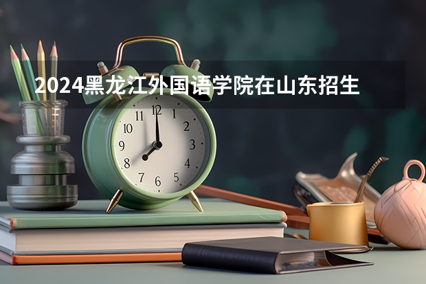 2024黑龙江外国语学院在山东招生计划（招生人数介绍）