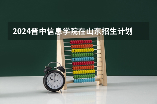 2024晋中信息学院在山东招生计划（招生人数介绍）