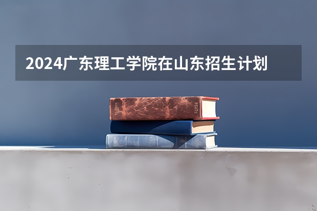 2024广东理工学院在山东招生计划（招生人数介绍）