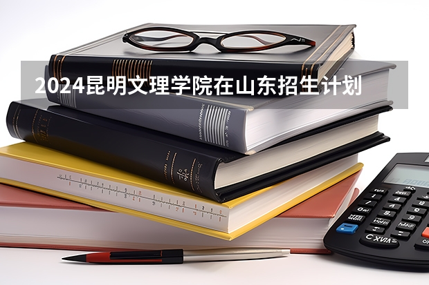 2024昆明文理学院在山东招生计划（招生人数介绍）
