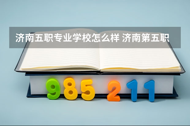 济南五职专业学校怎么样 济南第五职业中专2023年招生办联系电话