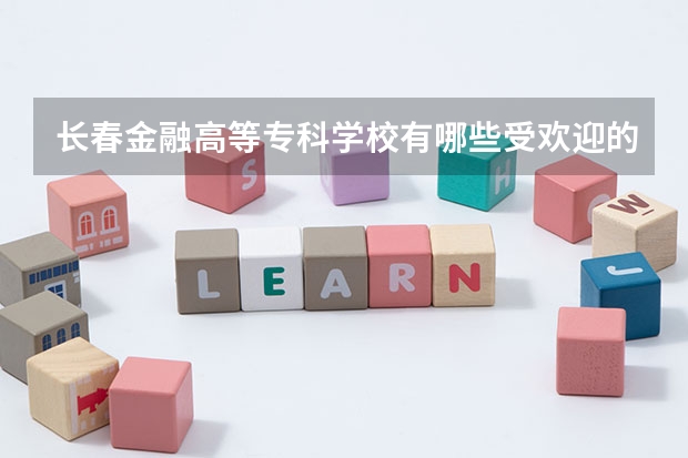 长春金融高等专科学校有哪些受欢迎的专业？