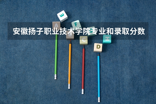 安徽扬子职业技术学院专业和录取分数线是多少
