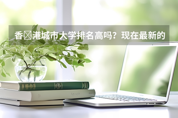 香‎港城市大学排名高吗？现在最新的排名是什么样？