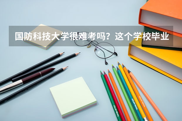 国防科技大学很难考吗？这个学校毕业的学生可以干什么？