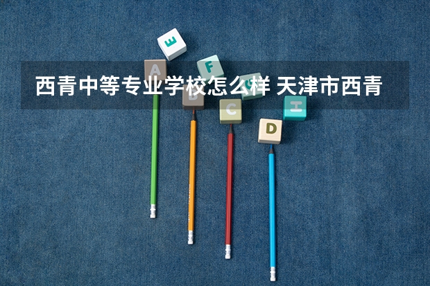 西青中等专业学校怎么样 天津市西青区中等专业学校分数线