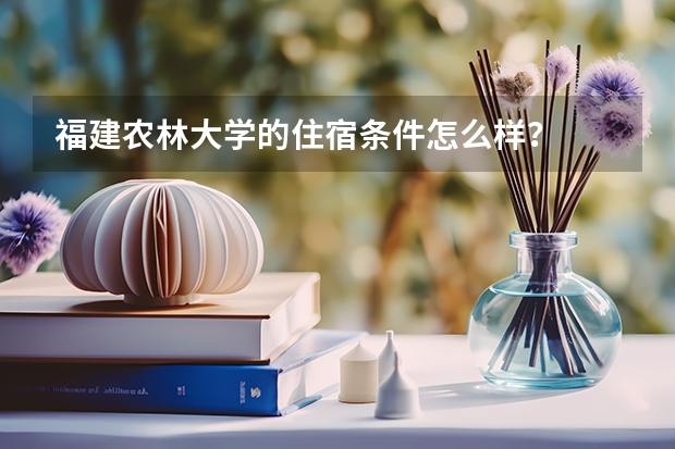 福建农林大学的住宿条件怎么样？