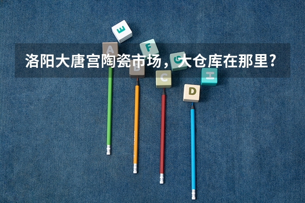 洛阳大唐宫陶瓷市场，大仓库在那里?那里瓷砖便宜吗？
