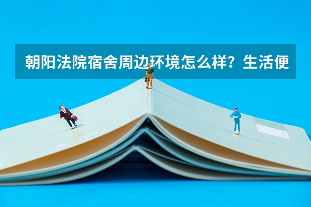 朝阳法院宿舍周边环境怎么样？生活便利吗？