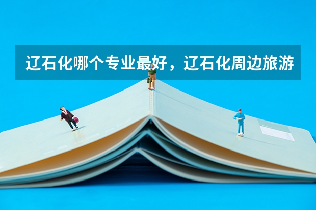 辽石化哪个专业最好,辽石化周边旅游地点在哪