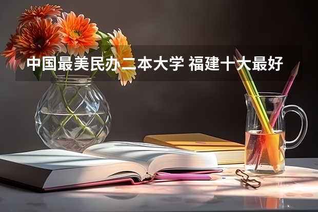 中国最美民办二本大学 福建十大最好的民办二本大学
