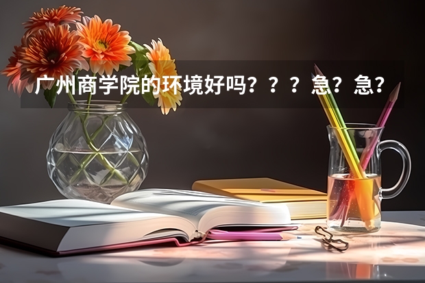 广州商学院的环境好吗？？？急？急？