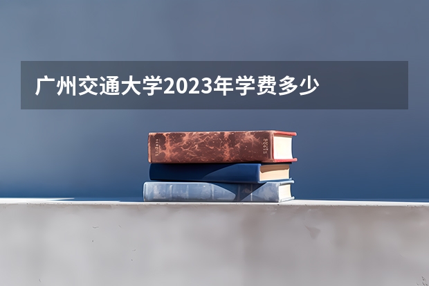广州交通大学2023年学费多少
