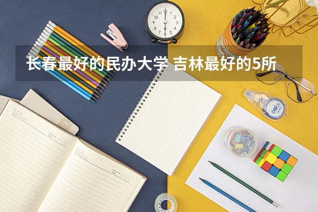 长春最好的民办大学 吉林最好的5所二本大学