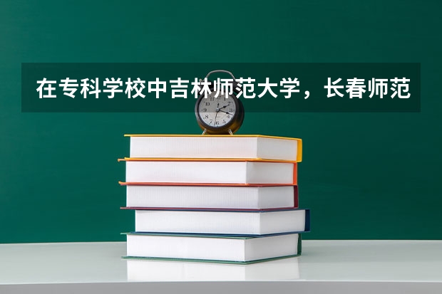 在专科学校中吉林师范大学，长春师范学院，通化师范学院哪个比较好？