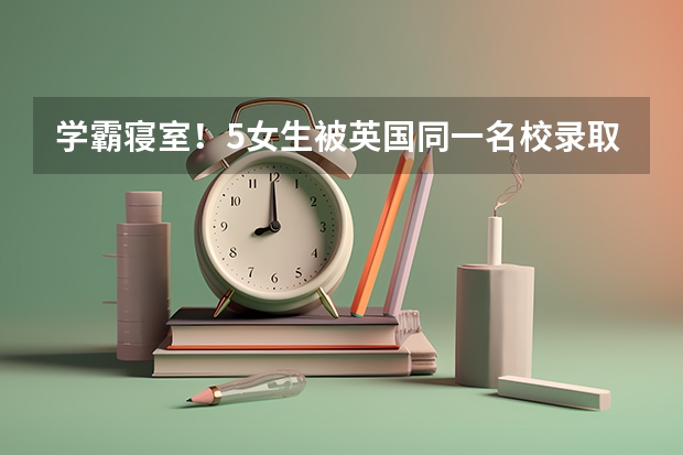 学霸寝室！5女生被英国同一名校录取。真的是近朱者赤，近墨者黑吗？