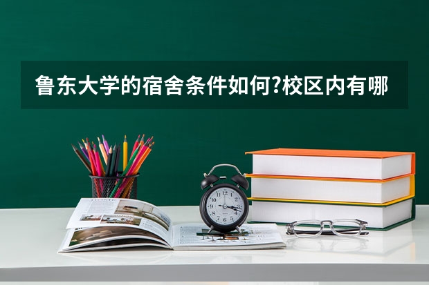 鲁东大学的宿舍条件如何?校区内有哪些生活设施?