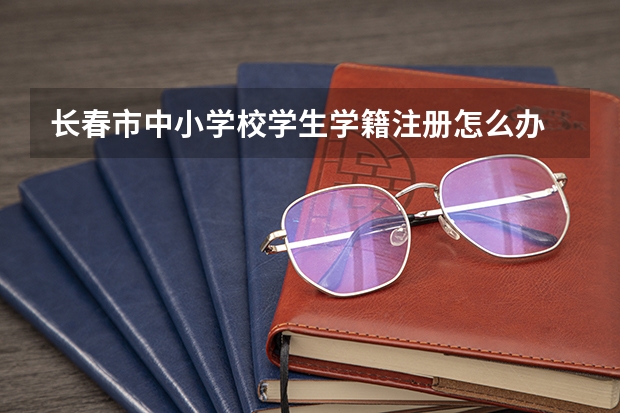 长春市中小学校学生学籍注册怎么办