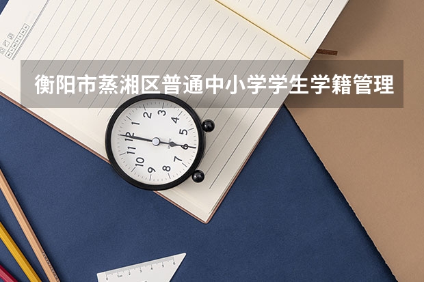 衡阳市蒸湘区普通中小学学生学籍管理办法第一章  入学  学籍 衡阳市蒸湘区普通中小学学生学籍管理办法第三章  学籍号的编制