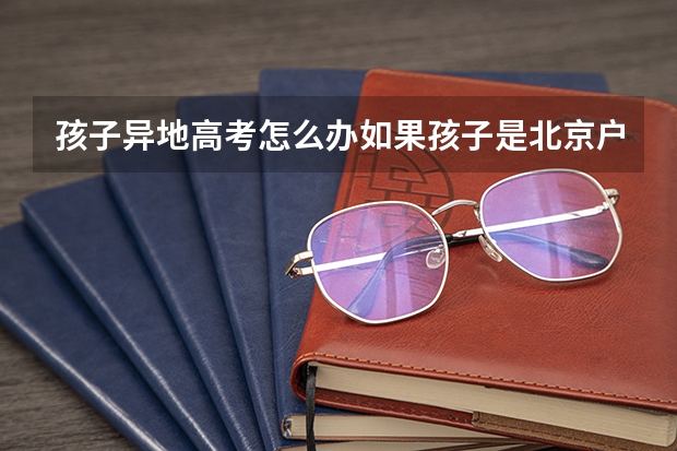 孩子异地高考怎么办如果孩子是北京户口，但一直在外地