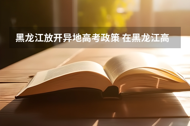 黑龙江放开异地高考政策 在黑龙江高考需要有几年户籍
